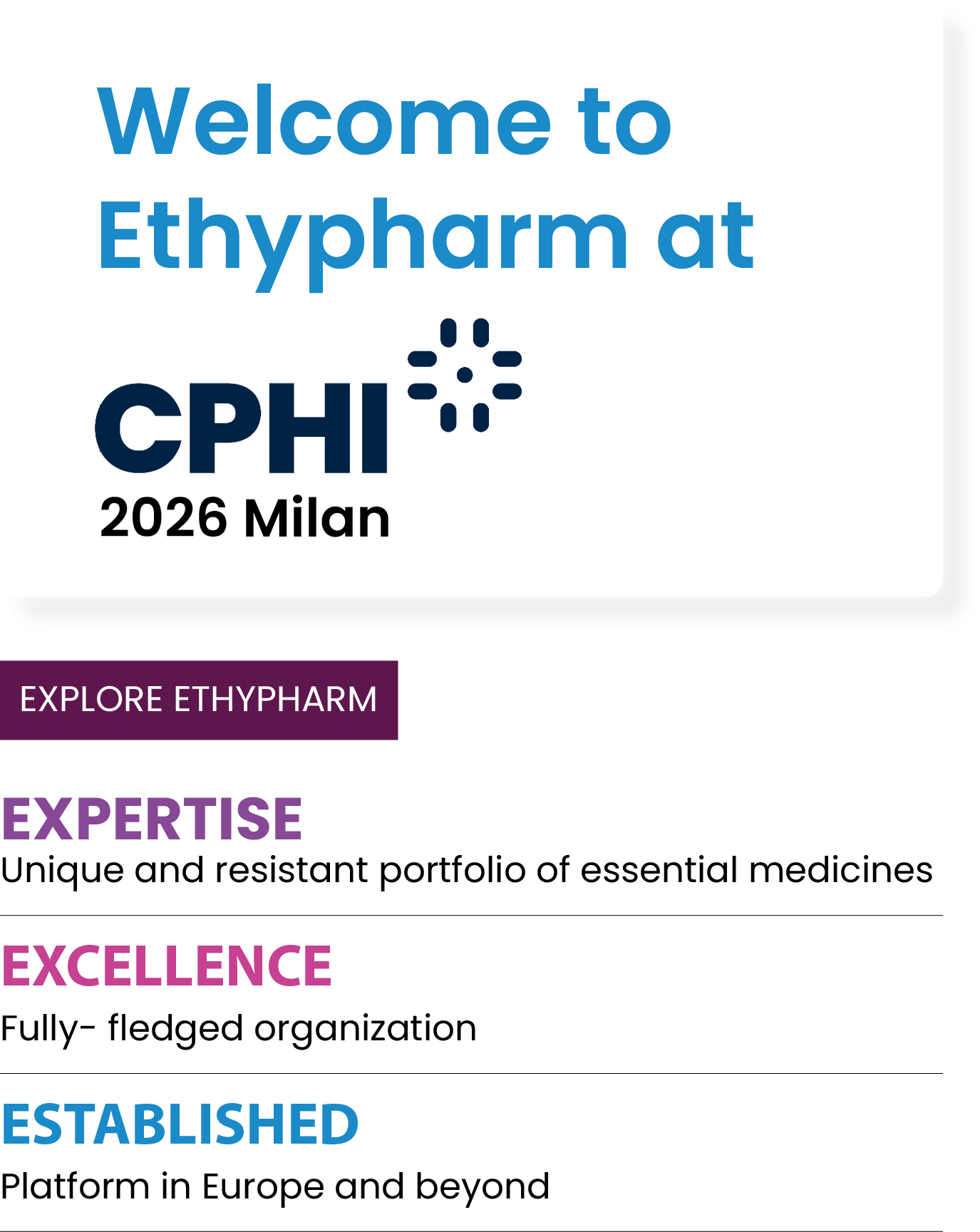 Welcome to Ethypharm at CPHI 2026 Milan. Explore Ethypharm: Expertise – unique and resistant portfolio of essential medicines. Excellence – fully-fledged organization. Established – platform in Europe and beyond.